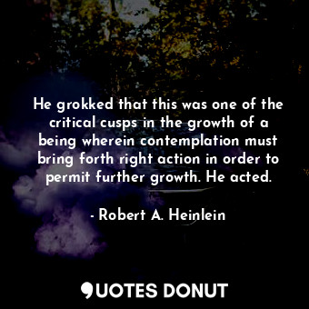 He grokked that this was one of the critical cusps in the growth of a being wherein contemplation must bring forth right action in order to permit further growth. He acted.