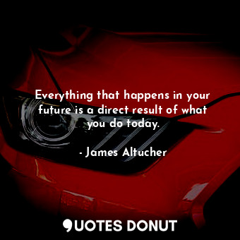 Everything that happens in your future is a direct result of what you do today.