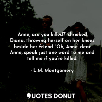 Anne, are you killed?' shrieked Diana, throwing herself on her knees beside her friend. 'Oh, Anne, dear Anne, speak just one word to me and tell me if you're killed.