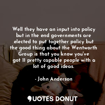 Well they have an input into policy but in the end governments are elected to put together policy but the good thing about the Wentworth Group is that you know you&#39;ve got 11 pretty capable people with a lot of good ideas.