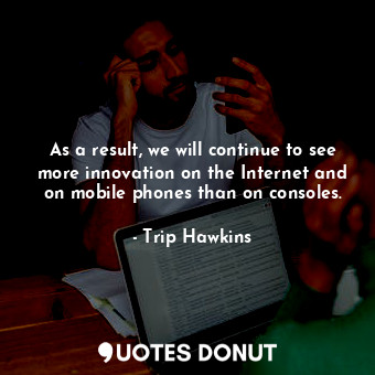 As a result, we will continue to see more innovation on the Internet and on mobile phones than on consoles.