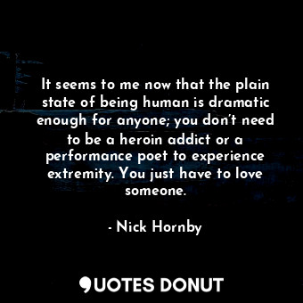 It seems to me now that the plain state of being human is dramatic enough for anyone; you don’t need to be a heroin addict or a performance poet to experience extremity. You just have to love someone.