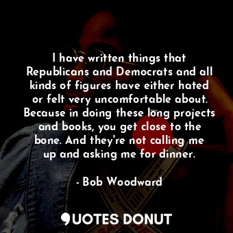 I have written things that Republicans and Democrats and all kinds of figures have either hated or felt very uncomfortable about. Because in doing these long projects and books, you get close to the bone. And they&#39;re not calling me up and asking me for dinner.