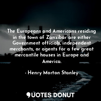 The Europeans and Americans residing in the town of Zanzibar are either Government officials, independent merchants, or agents for a few great mercantile houses in Europe and America.