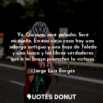 Yo, Quijano, seré paladín. Seré mi sueño. En esa vieja casa hay una adarga antigua y una hoja de Toledo y una lanza y los libros verdaderos que a mi brazo prometen la victoria.