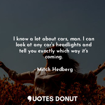 I know a lot about cars, man. I can look at any car&#39;s headlights and tell you exactly which way it&#39;s coming.