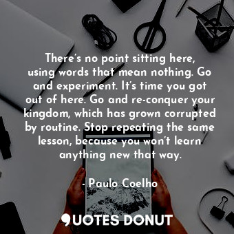There’s no point sitting here, using words that mean nothing. Go and experiment. It’s time you got out of here. Go and re-conquer your kingdom, which has grown corrupted by routine. Stop repeating the same lesson, because you won’t learn anything new that way.