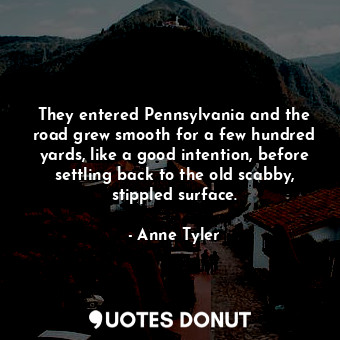  They entered Pennsylvania and the road grew smooth for a few hundred yards, like... - Anne Tyler - Quotes Donut