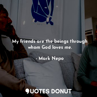 My friends are the beings through whom God loves me.