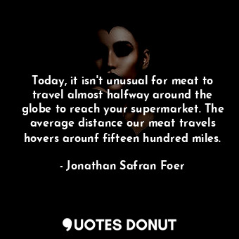 Today, it isn't unusual for meat to travel almost halfway around the globe to reach your supermarket. The average distance our meat travels hovers arounf fifteen hundred miles.