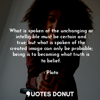 What is spoken of the unchanging or intelligible must be certain and true; but what is spoken of the created image can only be probable; being is to becoming what truth is to belief.