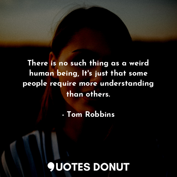 There is no such thing as a weird human being, It's just that some people require more understanding than others.