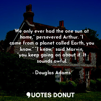 We only ever had the one sun at home,” persevered Arthur. “I came from a planet called Earth, you know.” “I know,” said Marvin, “you keep going on about it. It sounds awful.