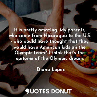 It is pretty amazing. My parents, who came from Nicaragua to the U.S. - who would have thought that they would have American kids on the Olympic team? I think that&#39;s the epitome of the Olympic dream.