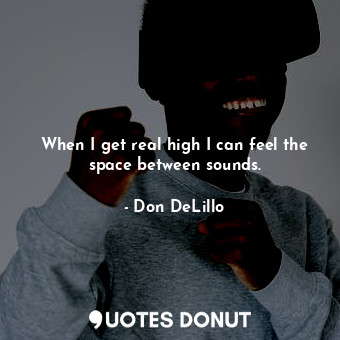 When I get real high I can feel the space between sounds.