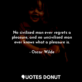 No civilised man ever regrets a pleasure, and no uncivilised man ever knows what a pleasure is.