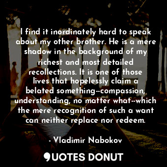 I find it inordinately hard to speak about my other brother. He is a mere shadow in the background of my richest and most detailed recollections. It is one of those lives that hopelessly claim a belated something--compassion, understanding, no matter what--which the mere recognition of such a want can neither replace nor redeem.