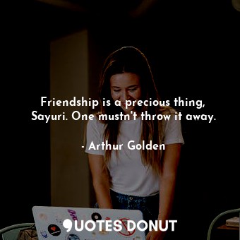 Friendship is a precious thing, Sayuri. One mustn't throw it away.