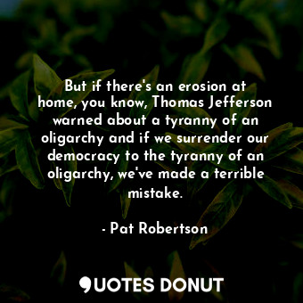 But if there&#39;s an erosion at home, you know, Thomas Jefferson warned about a tyranny of an oligarchy and if we surrender our democracy to the tyranny of an oligarchy, we&#39;ve made a terrible mistake.