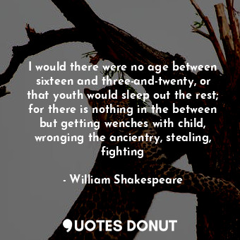 I would there were no age between sixteen and three-and-twenty, or that youth would sleep out the rest; for there is nothing in the between but getting wenches with child, wronging the ancientry, stealing, fighting