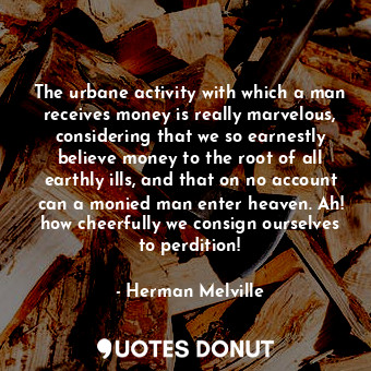The urbane activity with which a man receives money is really marvelous, considering that we so earnestly believe money to the root of all earthly ills, and that on no account can a monied man enter heaven. Ah! how cheerfully we consign ourselves to perdition!
