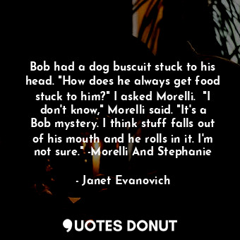 Bob had a dog buscuit stuck to his head. "How does he always get food stuck to him?" I asked Morelli.  "I don't know," Morelli said. "It's a Bob mystery. I think stuff falls out of his mouth and he rolls in it. I'm not sure." -Morelli And Stephanie