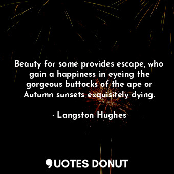 Beauty for some provides escape, who gain a happiness in eyeing the gorgeous buttocks of the ape or Autumn sunsets exquisitely dying.