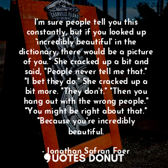 I'm sure people tell you this constantly, but if you looked up 'incredibly beautiful' in the dictionary, there would be a picture of you." She cracked up a bit and said, "People never tell me that." "I bet they do." She cracked up a bit more. "They don't." "Then you hang out with the wrong people." "You might be right about that." "Because you're incredibly beautiful.