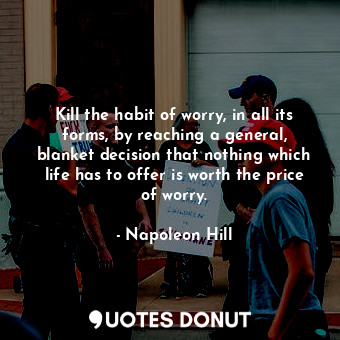 Kill the habit of worry, in all its forms, by reaching a general, blanket decision that nothing which life has to offer is worth the price of worry.