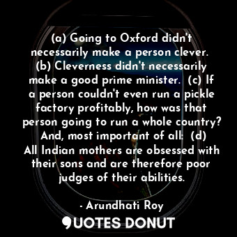 (a) Going to Oxford didn't necessarily make a person clever.  (b) Cleverness didn't necessarily make a good prime minister.  (c) If a person couldn't even run a pickle factory profitably, how was that person going to run a whole country?  And, most important of all:  (d) All Indian mothers are obsessed with their sons and are therefore poor judges of their abilities.