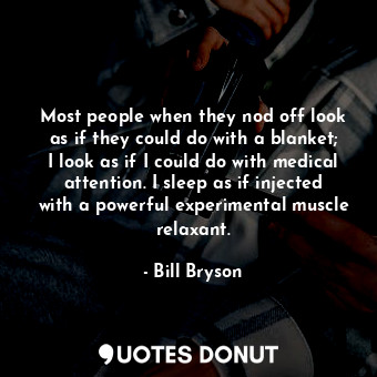 Most people when they nod off look as if they could do with a blanket; I look as if I could do with medical attention. I sleep as if injected with a powerful experimental muscle relaxant.