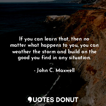 If you can learn that, then no matter what happens to you, you can weather the storm and build on the good you find in any situation.