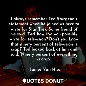 I always remember Ted Sturgeon's statement when he joined us here to write for Star Trek. Some friend of his said, 'Ted, how can you possibly write for television? Don't you know that ninety percent of television is crap?' Ted looked back at him and said, 'Ninety percent of everything is crap.