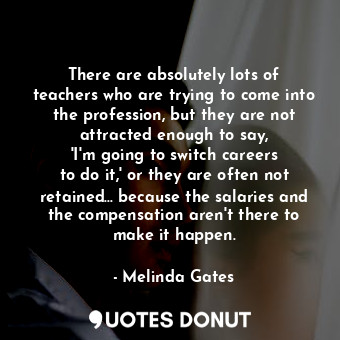  There are absolutely lots of teachers who are trying to come into the profession... - Melinda Gates - Quotes Donut