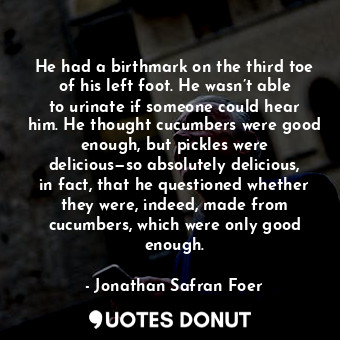 He had a birthmark on the third toe of his left foot. He wasn’t able to urinate if someone could hear him. He thought cucumbers were good enough, but pickles were delicious—so absolutely delicious, in fact, that he questioned whether they were, indeed, made from cucumbers, which were only good enough.
