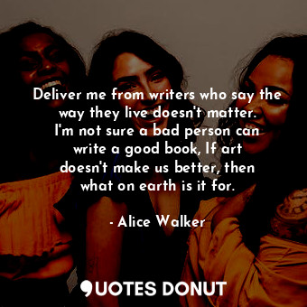 Deliver me from writers who say the way they live doesn&#39;t matter. I&#39;m not sure a bad person can write a good book, If art doesn&#39;t make us better, then what on earth is it for.