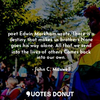 poet Edwin Markham wrote, There is a destiny that makes us brothers None goes his way alone. All that we send into the lives of others Comes back into our own.