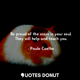 Be proud of the scars in your soul. They will help and teach you.