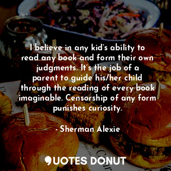 I believe in any kid’s ability to read any book and form their own judgments. It’s the job of a parent to guide his/her child through the reading of every book imaginable. Censorship of any form punishes curiosity.