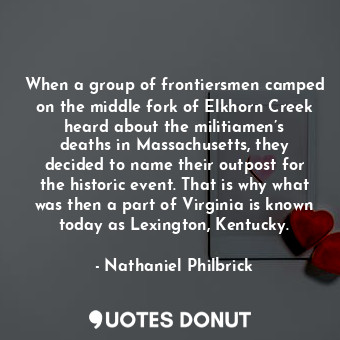 When a group of frontiersmen camped on the middle fork of Elkhorn Creek heard about the militiamen’s deaths in Massachusetts, they decided to name their outpost for the historic event. That is why what was then a part of Virginia is known today as Lexington, Kentucky.