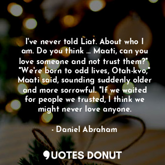 I've never told Liat. About who I am. Do you think ... Maati, can you love someone and not trust them?"  "We're born to odd lives, Otah-kvo," Maati said, sounding suddenly older and more sorrowful. "If we waited for people we trusted, I think we might never love anyone.