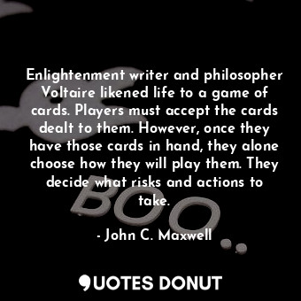 Enlightenment writer and philosopher Voltaire likened life to a game of cards. Players must accept the cards dealt to them. However, once they have those cards in hand, they alone choose how they will play them. They decide what risks and actions to take.