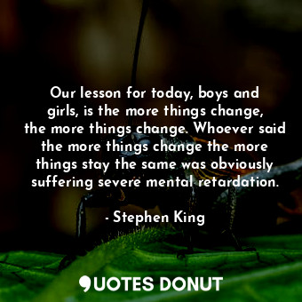 Our lesson for today, boys and girls, is the more things change, the more things change. Whoever said the more things change the more things stay the same was obviously suffering severe mental retardation.