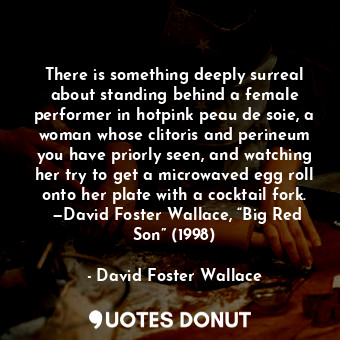 There is something deeply surreal about standing behind a female performer in hotpink peau de soie, a woman whose clitoris and perineum you have priorly seen, and watching her try to get a microwaved egg roll onto her plate with a cocktail fork.  —David Foster Wallace, “Big Red Son” (1998)