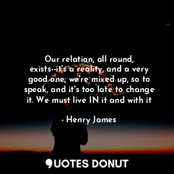 Our relation, all round, exists--it's a reality, and a very good one; we're mixed up, so to speak, and it's too late to change it. We must live IN it and with it