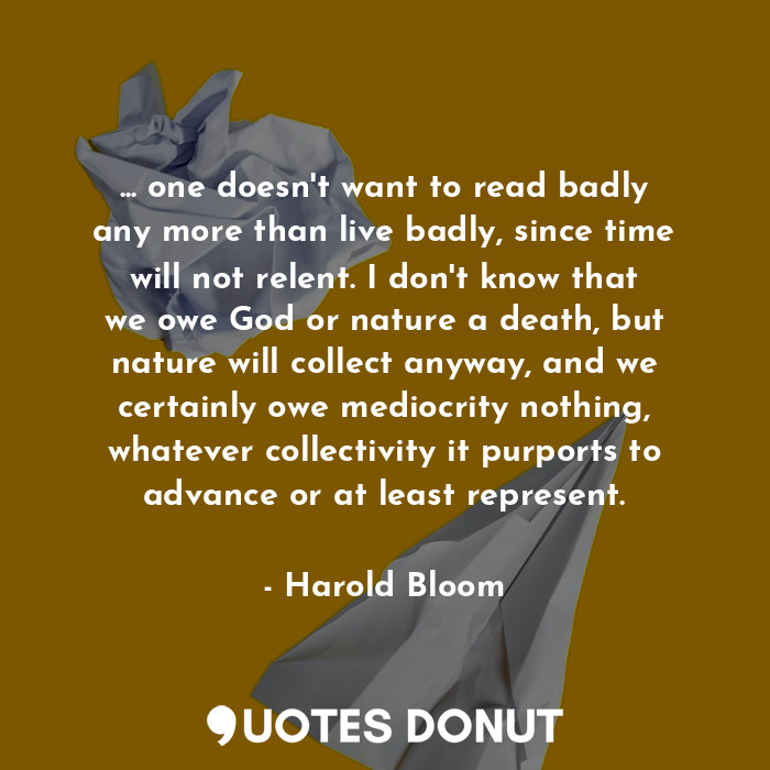 ... one doesn't want to read badly any more than live badly, since time will not relent. I don't know that we owe God or nature a death, but nature will collect anyway, and we certainly owe mediocrity nothing, whatever collectivity it purports to advance or at least represent.