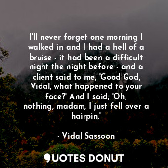 I&#39;ll never forget one morning I walked in and I had a hell of a bruise - it had been a difficult night the night before - and a client said to me, &#39;Good God, Vidal, what happened to your face?&#39; And I said, &#39;Oh, nothing, madam, I just fell over a hairpin.&#39;