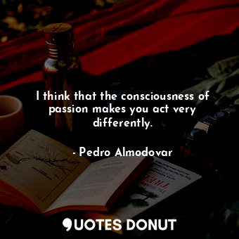 I think that the consciousness of passion makes you act very differently.