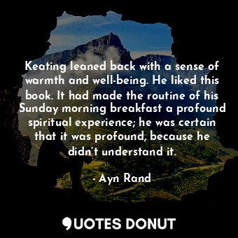 Keating leaned back with a sense of warmth and well-being. He liked this book. It had made the routine of his Sunday morning breakfast a profound spiritual experience; he was certain that it was profound, because he didn’t understand it.