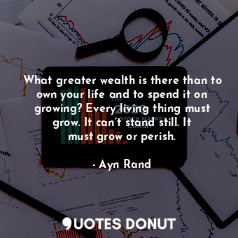 What greater wealth is there than to own your life and to spend it on growing? Every living thing must grow. It can’t stand still. It must grow or perish.